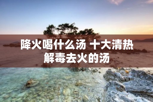降火喝什么汤 十大清热解毒去火的汤