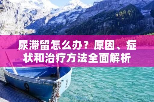 尿滞留怎么办?原因、症状和治疗方法全面解析 尿滞留怎么办?原因、症状和治疗方法全面解析