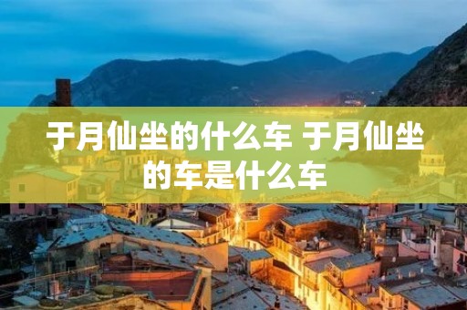 于月仙坐的什么车 于月仙坐的车是什么车 于月仙坐的什么车 于月仙坐的车是什么车