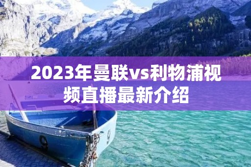 2023年曼联vs利物浦视频直播最新介绍 2023年曼联vs利物浦视频直播最新介绍