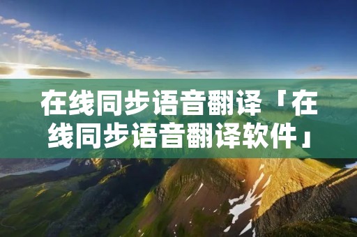 在线同步语音翻译「在线同步语音翻译软件」 在线同步语音翻译「在线同步语音翻译软件」