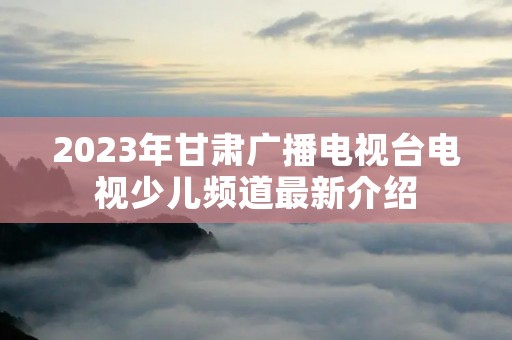 2023年甘肃广播电视台电视少儿频道最新介绍
