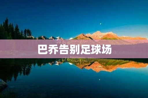巴乔告别足球场:一个传奇的终结 巴乔告别足球场:一个传奇的终结