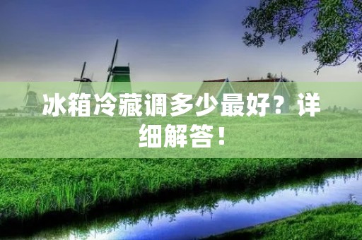 冰箱冷藏调多少最好?详细解答! 冰箱冷藏调多少最好?详细解答!