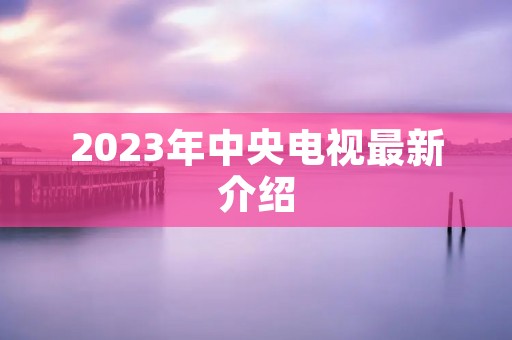 2023年中央电视最新介绍