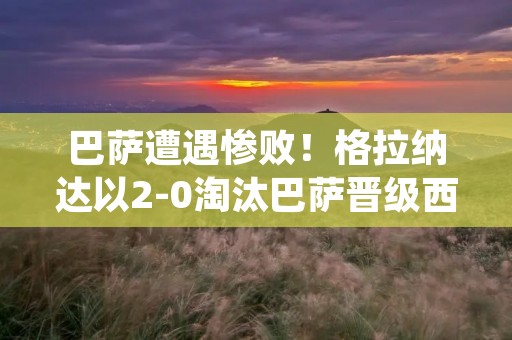 巴萨遭遇惨败！格拉纳达以2-0淘汰巴萨晋级西班牙国王杯半决赛！