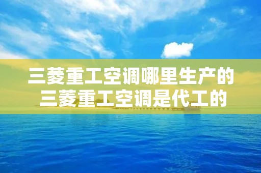三菱重工空调哪里生产的 三菱重工空调是代工的吗 三菱重工空调哪里生产的 三菱重工空调是代工的吗