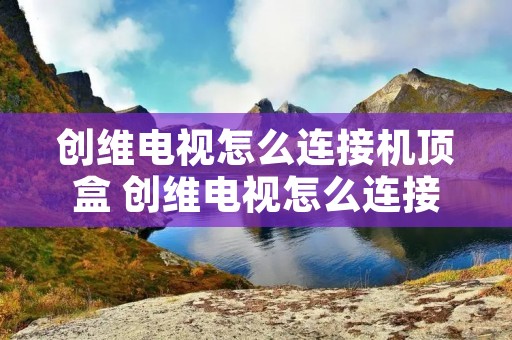创维电视怎么连接机顶盒 创维电视怎么连接机顶盒遥控器 创维电视怎么连接机顶盒 创维电视怎么连接机顶盒遥控器