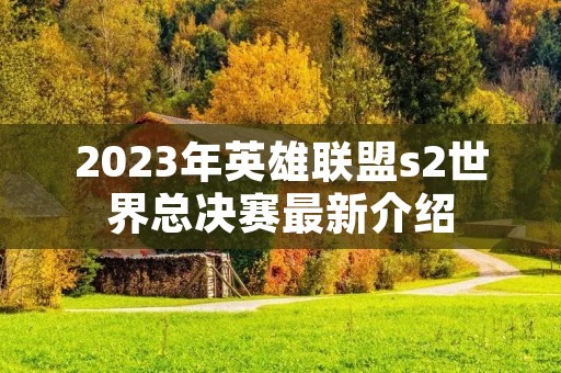 2023年英雄联盟s2世界总决赛最新介绍