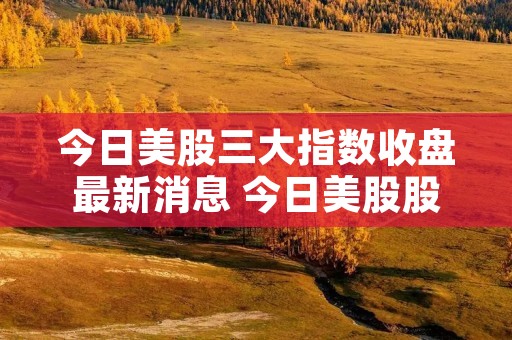 今日美股三大指数收盘最新消息 今日美股股市行情最新消息