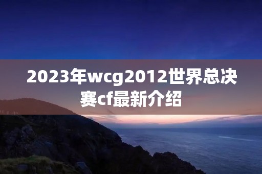 2023年wcg2012世界总决赛cf最新介绍