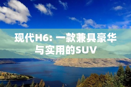 现代H6: 一款兼具豪华与实用的SUV 现代H6: 一款兼具豪华与实用的SUV