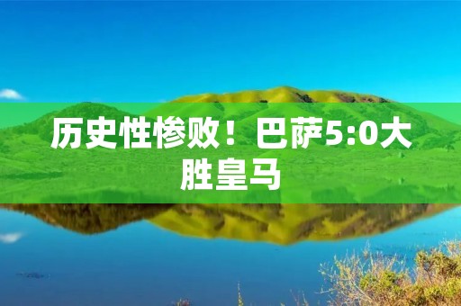 历史性惨败!巴萨5:0大胜皇马 历史性惨败!巴萨5:0大胜皇马