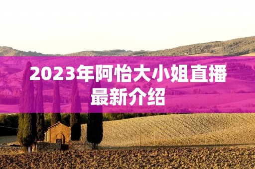 2023年阿怡大小姐直播最新介绍