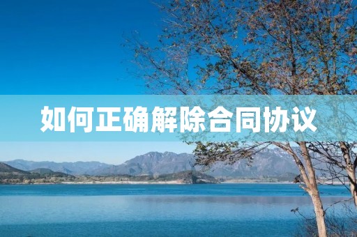 如何正确解除合同协议 如何正确解除合同协议