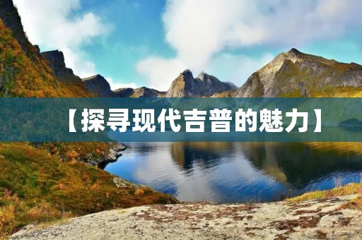 【探寻现代吉普的魅力】 【探寻现代吉普的魅力】