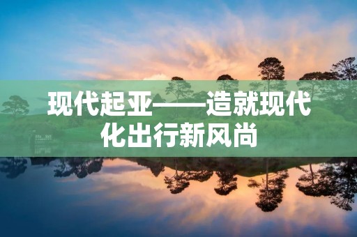 现代起亚——造就现代化出行新风尚 现代起亚——造就现代化出行新风尚