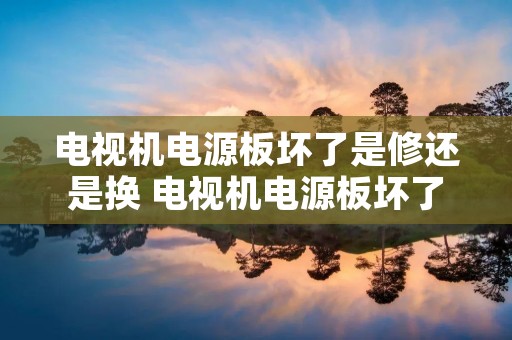 电视机电源板坏了是修还是换 电视机电源板坏了有必要修吗 电视机电源板坏了是修还是换 电视机电源板坏了有必要修吗