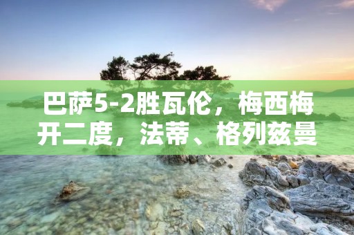 巴萨5-2胜瓦伦,梅西梅开二度,法蒂、格列兹曼和皮克也送上进球 巴萨5-2胜瓦伦,梅西梅开二度,法蒂、格列兹曼和皮克也送上进球