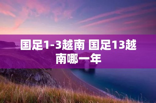国足1-3越南 国足13越南哪一年 国足1-3越南 国足13越南哪一年