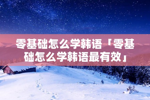 零基础怎么学韩语「零基础怎么学韩语最有效」