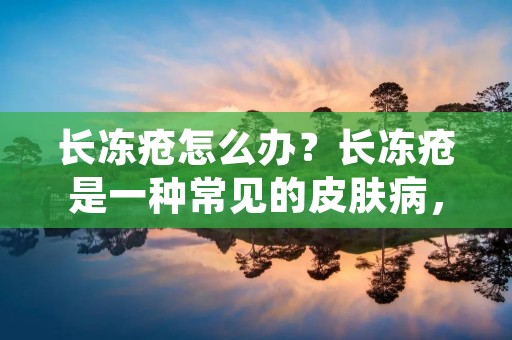 长冻疮怎么办?长冻疮是一种常见的皮肤病,尤其在寒冷的冬季容易发生。长冻疮的症状包括皮肤发红、肿胀、疼痛、瘙痒、起水泡等。如果不及时治疗,长冻疮会影响日常生活和工作。那么,长冻疮怎么办呢?接下来,我们将详细介绍长冻疮的治疗方法。 长冻疮怎么办?长冻疮是一种常见的皮肤病,尤其在寒冷的冬季容易发生。长冻疮的症状包括皮肤发红、肿胀、疼痛、瘙痒、起水泡等。如果不及时治疗,长冻疮会影响日常生活和工作。那么,长冻疮怎么办呢?接下来,我们将详细介绍长冻疮的治疗方法。