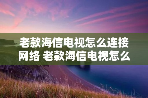 老款海信电视怎么连接网络 老款海信电视怎么连接网络视频教程