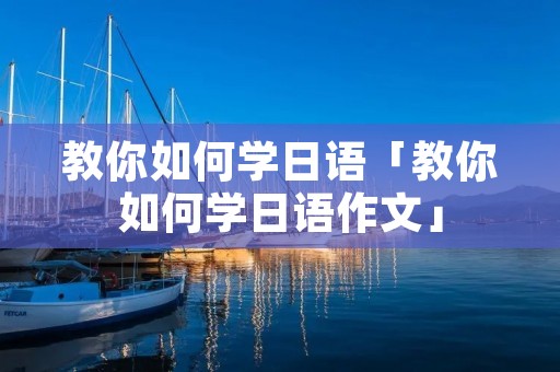 教你如何学日语「教你如何学日语作文」