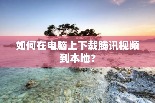 如何在电脑上下载腾讯视频到本地?