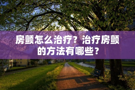 房颤怎么治疗?治疗房颤的方法有哪些? 房颤怎么治疗?治疗房颤的方法有哪些?