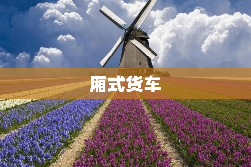 厢式货车：货运行业的重要工具