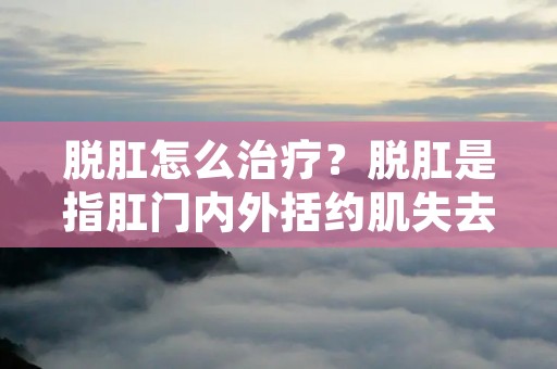 脱肛怎么治疗?脱肛是指**内外括约肌失去张力,使直肠黏膜及部分肠壁向外突出,严重时可导致**括约肌和直肠内脏器官的完全脱出,这是一种常见的肛肠疾病,常见于老年人、产妇、儿童等人群中,给患者带来了很大的困扰。那么,脱肛怎么治疗呢? 脱肛怎么治疗?脱肛是指**内外括约肌失去张力,使直肠黏膜及部分肠壁向外突出,严重时可导致**括约肌和直肠内脏器官的完全脱出,这是一种常见的肛肠疾病,常见于老年人、产妇、儿童等人群中,给患者带来了很大的困扰。那么,脱肛怎么治疗呢?