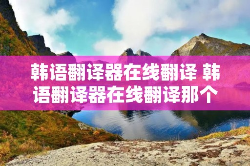 韩语翻译器在线翻译 韩语翻译器在线翻译那个好