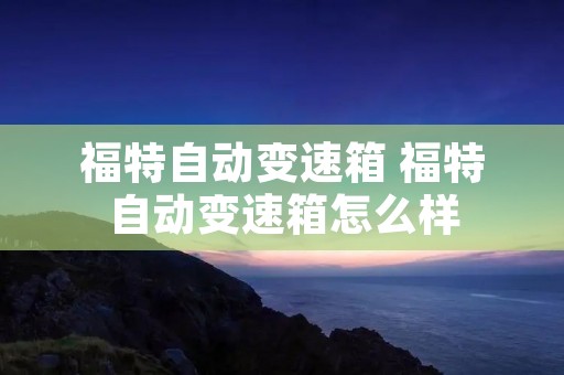 福特自动变速箱 福特自动变速箱怎么样