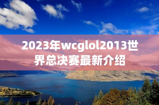 2023年wcglol2013世界总决赛最新介绍