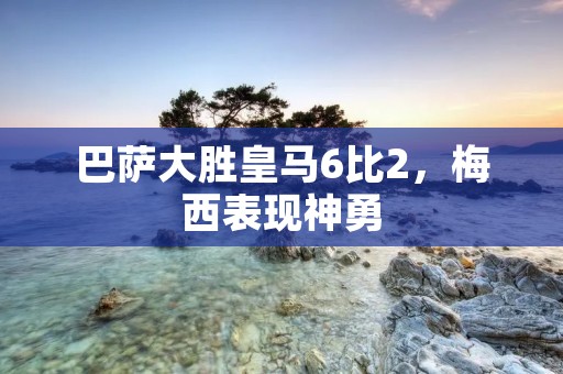 巴萨大胜皇马6比2,梅西表现神勇 巴萨大胜皇马6比2,梅西表现神勇