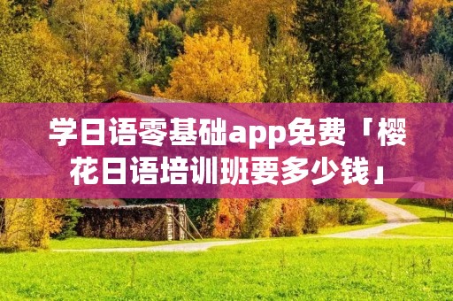 学日语零基础app免费「樱花日语培训班要多少钱」