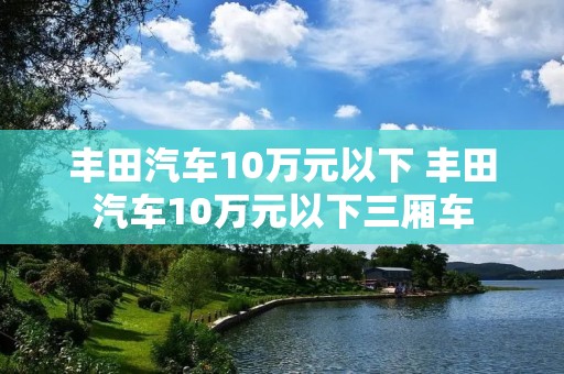 丰田汽车10万元以下 丰田汽车10万元以下三厢车 丰田汽车10万元以下 丰田汽车10万元以下三厢车
