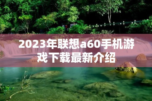2023年联想a60手机游戏下载最新介绍 2023年联想a60手机游戏下载最新介绍