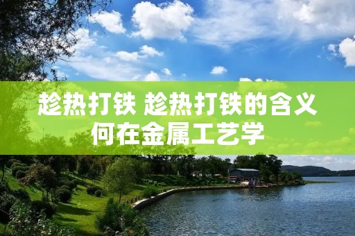 趁热打铁 趁热打铁的含义何在金属工艺学