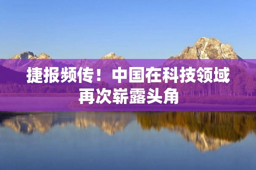 捷报频传！中国在科技领域再次崭露头角