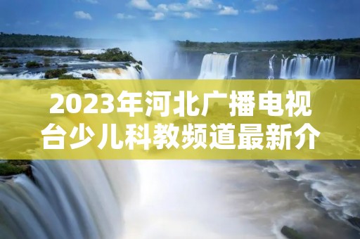 2023年河北广播电视台少儿科教频道最新介绍