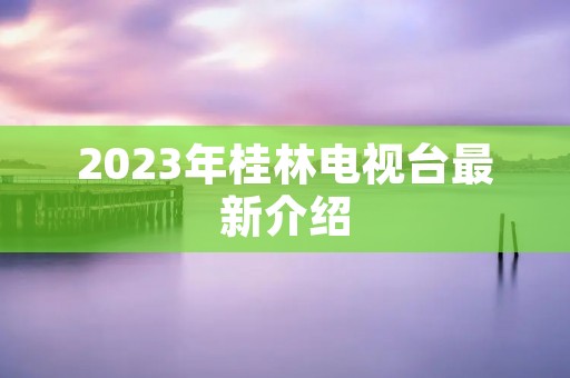 2023年桂林电视台最新介绍