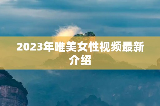 2023年唯美女性视频最新介绍