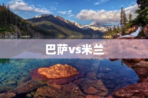 巴萨vs米兰:欧冠巅峰对决 巴萨vs米兰:欧冠巅峰对决