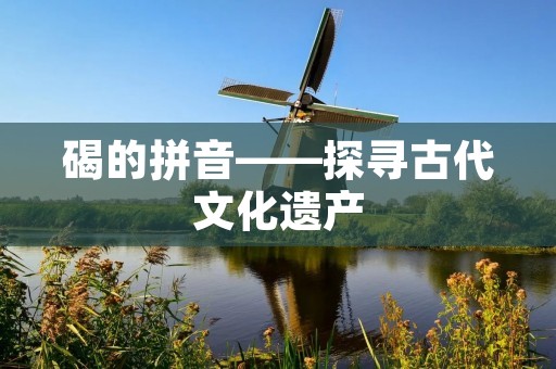 碣的拼音——探寻古代文化遗产 碣的拼音——探寻古代文化遗产