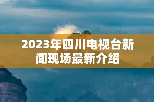 2023年四川电视台新闻现场最新介绍