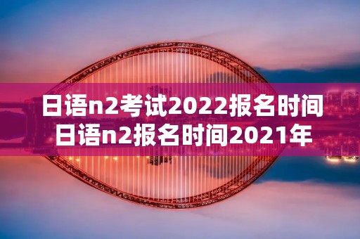日语n2考试2022报名时间 日语n2报名时间2021年