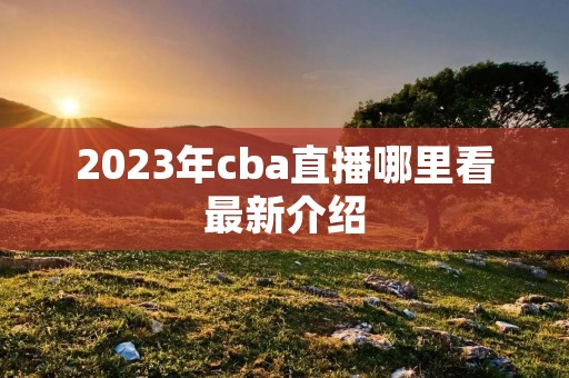 2023年cba直播哪里看最新介绍 2023年cba直播哪里看最新介绍