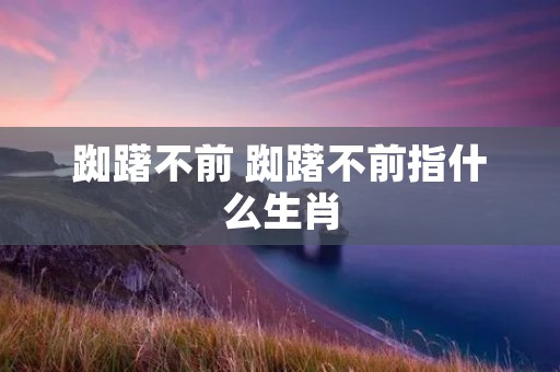 踟躇不前 踟躇不前指什么生肖 踟躇不前 踟躇不前指什么生肖